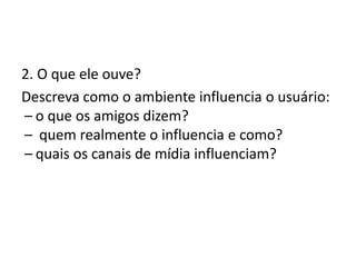 2. O que ele ouve?
Descreva como o ambiente influencia o usuário:
 – o que os amigos dizem?
 –  quem realmente o influencia e como?
 – quais os canais de mídia influenciam?
 