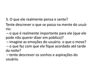 3. O que ele realmente pensa e sente?
Tente descrever o que se passa na mente do usuá-
rio:
 – o que é realmente importante para ele (que ele
pode não querer dizer em público)?
 – imagine as emoções do usuário. o que o move?
 – o que faz com que ele fique acordado até tarde
da noite?
 – tente descrever os sonhos e aspirações do
usuário.
 
