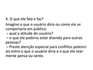 4. O que ele fala e faz?
Imagine o que o usuário diria ou como ele se
comportaria em público:
 – qual a atitude do usuário?
 – o que ele poderia estar dizendo para outras
pessoas?
 – Preste atenção especial para conflitos potenci-
ais entre o que o usuário diria e o que ele real-
mente pensa ou sente.
 