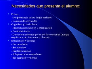 Necesidades que presenta el alumno:Necesidades que presenta el alumno:
 Físicas:
- No permanece quieto largos periodos
- Cambios de actividades
 Cognitivas y curriculares
- Programas de atención y organización
- Control de tareas
- Curriculum adaptado por su desfase curricular (aunque
cognitivamente tiene un nivel bueno)
 Emocionales y sociales
- Ser escuchado
- Ser atendido
- Prestarle atención
- Adaptarse a los compañeros
- Ser aceptado y valorado
 