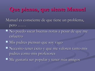 Que piensa, que siente ManuelQue piensa, que siente Manuel
Manuel es consciente de que tiene un problema,Manuel es consciente de que tiene un problema,
pero ……pero ……
 No puedo sacar buenas notas a pesar de que meNo puedo sacar buenas notas a pesar de que me
esfuerzoesfuerzo
 Mis padres piensan que soy vagoMis padres piensan que soy vago
 Necesito tener éxito y que me valoren tanto misNecesito tener éxito y que me valoren tanto mis
padres como mis profesorespadres como mis profesores
 Me gustaría ser popular y tener más amigosMe gustaría ser popular y tener más amigos
 