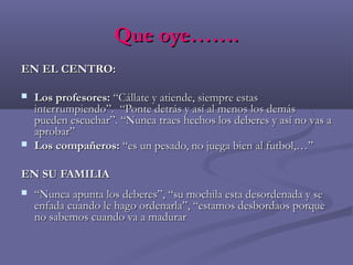 Que oye…….Que oye…….
EN EL CENTRO:EN EL CENTRO:
 Los profesores:Los profesores: “Cállate y atiende, siempre estas“Cállate y atiende, siempre estas
interrumpiendo”. “Ponte detrás y así al menos los demásinterrumpiendo”. “Ponte detrás y así al menos los demás
pueden escuchar”. “Nuncapueden escuchar”. “Nunca traes hechos los deberes y así no vas atraes hechos los deberes y así no vas a
aprobar”aprobar”
 Los compañeros:Los compañeros: “es un pesado, no juega bien al futbol,…”“es un pesado, no juega bien al futbol,…”
EN SU FAMILIAEN SU FAMILIA
 ““Nunca apunta los deberes”, “su mochila esta desordenada y seNunca apunta los deberes”, “su mochila esta desordenada y se
enfada cuando le hago ordenarla”, “estamos desbordaos porqueenfada cuando le hago ordenarla”, “estamos desbordaos porque
no sabemos cuando va a madurarno sabemos cuando va a madurar
 
