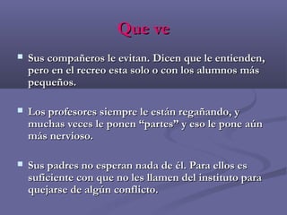 Que veQue ve
 Sus compañeros le evitan. Dicen que le entienden,Sus compañeros le evitan. Dicen que le entienden,
pero en el recreo esta solo o con los alumnos máspero en el recreo esta solo o con los alumnos más
pequeños.pequeños.
 Los profesores siempre le están regañando, yLos profesores siempre le están regañando, y
muchas veces le ponen “partes” y eso le pone aúnmuchas veces le ponen “partes” y eso le pone aún
más nervioso.más nervioso.
 Sus padres no esperan nada de él. Para ellos esSus padres no esperan nada de él. Para ellos es
suficiente con que no les llamen del instituto parasuficiente con que no les llamen del instituto para
quejarse de algún conflicto.quejarse de algún conflicto.
 