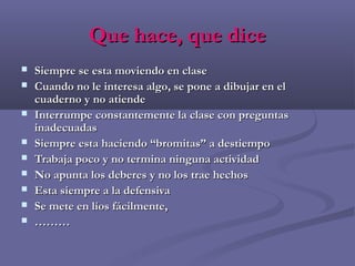 Que hace, que diceQue hace, que dice
 Siempre se esta moviendo en claseSiempre se esta moviendo en clase
 Cuando no le interesa algo, se pone a dibujar en elCuando no le interesa algo, se pone a dibujar en el
cuaderno y no atiendecuaderno y no atiende
 Interrumpe constantemente la clase con preguntasInterrumpe constantemente la clase con preguntas
inadecuadasinadecuadas
 Siempre esta haciendo “bromitas” a destiempoSiempre esta haciendo “bromitas” a destiempo
 Trabaja poco y no termina ninguna actividadTrabaja poco y no termina ninguna actividad
 No apunta los deberes y no los trae hechosNo apunta los deberes y no los trae hechos
 Esta siempre a la defensivaEsta siempre a la defensiva
 Se mete en líos fácilmente,Se mete en líos fácilmente,
 ………………
 