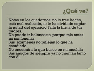  Notas en los cuadernos: no lo trae hecho,
está mal realizado, se le ha olvidado copiar
la mitad del ejercicio, falta la firma de tus
padres.
 No puede ir baloncesto, porque mis notas
no son buenas.
 Sus exámenes no reflejan lo que ha
estudiado
 No encuentra lo que busco en mi mochila
 Sus amigos de siempre ya no cuentan tanto
con él.
 
