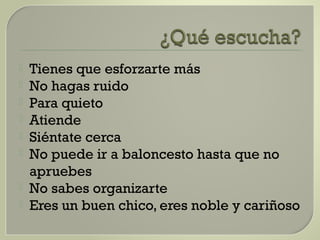  Tienes que esforzarte más
 No hagas ruido
 Para quieto
 Atiende
 Siéntate cerca
 No puede ir a baloncesto hasta que no
apruebes
 No sabes organizarte
 Eres un buen chico, eres noble y cariñoso
 