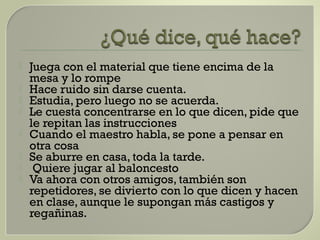  Juega con el material que tiene encima de la
mesa y lo rompe
 Hace ruido sin darse cuenta.
 Estudia, pero luego no se acuerda.
 Le cuesta concentrarse en lo que dicen, pide que
le repitan las instrucciones
 Cuando el maestro habla, se pone a pensar en
otra cosa
 Se aburre en casa, toda la tarde.
 Quiere jugar al baloncesto
 Va ahora con otros amigos, también son
repetidores, se divierto con lo que dicen y hacen
en clase, aunque le supongan más castigos y
regañinas.
 
