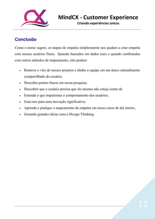 MindCX - Customer Experience
Criando experiências únicas
12
Conclusão
Como o nome sugere, os mapas de empatia simplesmente nos ajudam a criar empatia
com nossos usuários finais. Quando baseados em dados reais e quando combinados
com outros métodos de mapeamento, eles podem:
• Remova o viés de nossos projetos e alinhe a equipe em um único entendimento
compartilhado do usuário;
• Descubra pontos fracos em nossa pesquisa;
• Descobrir que o usuário precisa que ele mesmo não esteja ciente de
• Entenda o que impulsiona o comportamento dos usuários;
• Guie-nos para uma inovação significativa;
• Aprenda e pratique o mapeamento da empatia em nosso curso de dia inteiro,
• Gerando grandes ideias com o Design Thinking.
 
