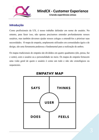 MindCX - Customer Experience
Criando experiências únicas
3
Introdução
Como profissionais da UX, é nosso trabalho defender em nome do usuário. No
entanto, para fazer isso, não apenas precisamos entender profundamente nossos
usuários, mas também devemos ajudar nossos colegas a entendê-los e priorizar suas
necessidades. O mapa de empatia, amplamente utilizados em comunidades ágeis e de
design, são uma ferramenta poderosa e fundamental para a realização de ambos.
Os mapas tradicionais de empatia são divididos em quatro quadrantes (diz, pensa, faz
e sente), com o usuário ou a personalidade no meio. Os mapas de empatia fornecem
uma visão geral de quem o usuário é como um todo e não são cronológicos ou
sequenciais.
 