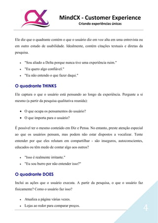 MindCX - Customer Experience
Criando experiências únicas
4
Ele diz que o quadrante contém o que o usuário diz em voz alta em uma entrevista ou
em outro estudo de usabilidade. Idealmente, contém citações textuais e diretas da
pesquisa.
• "Sou aliado a Delta porque nunca tive uma experiência ruim."
• "Eu quero algo confiável."
• "Eu não entendo o que fazer daqui."
O quadrante THINKS
Ele captura o que o usuário está pensando ao longo da experiência. Pergunte a si
mesmo (a partir da pesquisa qualitativa reunida):
• O que ocupa os pensamentos do usuário?
• O que importa para o usuário?
É possível ter o mesmo conteúdo em Diz e Pensa. No entanto, preste atenção especial
ao que os usuários pensam, mas podem não estar dispostos a vocalizar. Tente
entender por que eles relutam em compartilhar - são inseguros, autoconscientes,
educados ou têm medo de contar algo aos outros?
• "Isso é realmente irritante."
• "Eu sou burro por não entender isso?"
O quadrante DOES
Inclui as ações que o usuário executa. A partir da pesquisa, o que o usuário faz
fisicamente? Como o usuário faz isso?
• Atualiza a página várias vezes.
• Lojas ao redor para comparar preços.
 
