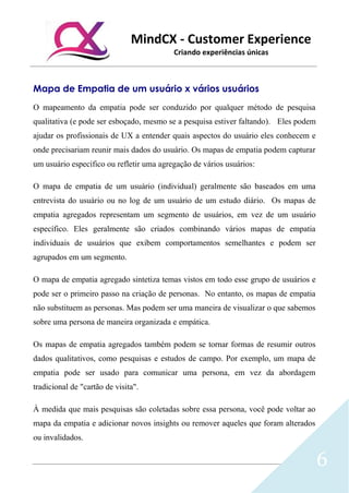 MindCX - Customer Experience
Criando experiências únicas
6
Mapa de Empatia de um usuário x vários usuários
O mapeamento da empatia pode ser conduzido por qualquer método de pesquisa
qualitativa (e pode ser esboçado, mesmo se a pesquisa estiver faltando). Eles podem
ajudar os profissionais de UX a entender quais aspectos do usuário eles conhecem e
onde precisariam reunir mais dados do usuário. Os mapas de empatia podem capturar
um usuário específico ou refletir uma agregação de vários usuários:
O mapa de empatia de um usuário (individual) geralmente são baseados em uma
entrevista do usuário ou no log de um usuário de um estudo diário. Os mapas de
empatia agregados representam um segmento de usuários, em vez de um usuário
específico. Eles geralmente são criados combinando vários mapas de empatia
individuais de usuários que exibem comportamentos semelhantes e podem ser
agrupados em um segmento.
O mapa de empatia agregado sintetiza temas vistos em todo esse grupo de usuários e
pode ser o primeiro passo na criação de personas. No entanto, os mapas de empatia
não substituem as personas. Mas podem ser uma maneira de visualizar o que sabemos
sobre uma persona de maneira organizada e empática.
Os mapas de empatia agregados também podem se tornar formas de resumir outros
dados qualitativos, como pesquisas e estudos de campo. Por exemplo, um mapa de
empatia pode ser usado para comunicar uma persona, em vez da abordagem
tradicional de "cartão de visita".
À medida que mais pesquisas são coletadas sobre essa persona, você pode voltar ao
mapa da empatia e adicionar novos insights ou remover aqueles que foram alterados
ou invalidados.
 
