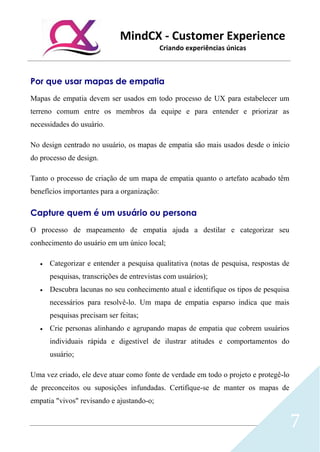 MindCX - Customer Experience
Criando experiências únicas
7
Por que usar mapas de empatia
Mapas de empatia devem ser usados em todo processo de UX para estabelecer um
terreno comum entre os membros da equipe e para entender e priorizar as
necessidades do usuário.
No design centrado no usuário, os mapas de empatia são mais usados desde o início
do processo de design.
Tanto o processo de criação de um mapa de empatia quanto o artefato acabado têm
benefícios importantes para a organização:
Capture quem é um usuário ou persona
O processo de mapeamento de empatia ajuda a destilar e categorizar seu
conhecimento do usuário em um único local;
• Categorizar e entender a pesquisa qualitativa (notas de pesquisa, respostas de
pesquisas, transcrições de entrevistas com usuários);
• Descubra lacunas no seu conhecimento atual e identifique os tipos de pesquisa
necessários para resolvê-lo. Um mapa de empatia esparso indica que mais
pesquisas precisam ser feitas;
• Crie personas alinhando e agrupando mapas de empatia que cobrem usuários
individuais rápida e digestível de ilustrar atitudes e comportamentos do
usuário;
Uma vez criado, ele deve atuar como fonte de verdade em todo o projeto e protegê-lo
de preconceitos ou suposições infundadas. Certifique-se de manter os mapas de
empatia "vivos" revisando e ajustando-o;
 