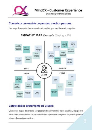 MindCX - Customer Experience
Criando experiências únicas
8
Comunicar um usuário ou persona a outras pessoas.
Um mapa de empatia é uma maneira s à medida que você faz mais pesquisas.
Colete dados diretamente do usuário
Quando os mapas de empatia são preenchidos diretamente pelos usuários, eles podem
atuar como uma fonte de dados secundária e representar um ponto de partida para um
resumo da sessão do usuário.
 