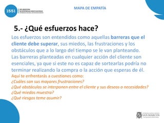 5.- ¿Qué esfuerzos hace?
Los esfuerzos son entendidos como aquellas barreras que el
cliente debe superar, sus miedos, las frustraciones y los
obstáculos que a lo largo del tiempo se le van planteando.
Las barreras planteadas en cualquier acción del cliente son
esenciales, ya que si este no es capaz de sortearlas podría no
terminar realizando la compra o la acción que esperas de él.
Aquí te enfrentarás a cuestiones como:
¿Cuáles son sus mayores frustraciones?
¿Qué obstáculos se interponen entre el cliente y sus deseos o necesidades?
¿Qué miedos muestra?
¿Qué riesgos teme asumir?
MAPA DE EMPATÍA
 