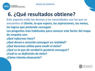 6. ¿Qué resultados obtiene?
Este aspecto mide los deseos y las necesidades con las que se
encuentra el cliente, lo que espera, las aspiraciones, las metas,
los logros que pretende conseguir.
Las preguntas más habituales para conocer este factor del mapa
de empatía son:
¿Qué esfuerzos hace?
¿Qué desea o necesita conseguir en realidad?
¿Qué baremos utiliza para medir el éxito?
¿Qué es lo que de verdad le gustaría conseguir?
¿Cuál es su definición de éxito?
¿Cómo intenta alcanzarlo?
MAPA DE EMPATÍA
 