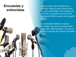 Encuestas y
entrevistas
Cuanto mayor sea el tamaño de tu
muestra, mejor. Si tienes pocos datos
no serán nada fiables. Una muestra de
500 tiene un margen de error de 5%,
pero quizás 500 ya supone mucha gente
para ti.
Los entendidos hablan de realizar
encuestas a un número comprendido
entre 100 y 200 individuos, con esto ya
estás en posición de alcanzar resultados
fiables.
 