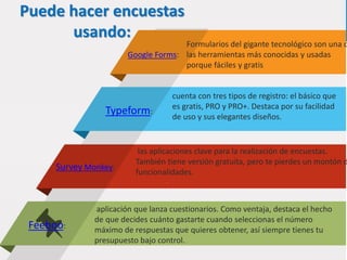 Puede hacer encuestas
usando:
Typeform:
cuenta con tres tipos de registro: el básico que
es gratis, PRO y PRO+. Destaca por su facilidad
de uso y sus elegantes diseños.
Google Forms:
Formularios del gigante tecnológico son una d
las herramientas más conocidas y usadas
porque fáciles y gratis
Survey Monkey:
las aplicaciones clave para la realización de encuestas.
También tiene versión gratuita, pero te pierdes un montón d
funcionalidades.
Feeboo:
aplicación que lanza cuestionarios. Como ventaja, destaca el hecho
de que decides cuánto gastarte cuando seleccionas el número
máximo de respuestas que quieres obtener, así siempre tienes tu
presupuesto bajo control.
 