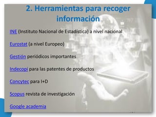 INE (Instituto Nacional de Estadística) a nivel nacional
Eurostat (a nivel Europeo)
Gestión periódicos importantes
Indecopi para las patentes de productos
Concytec para I+D
Scopus revista de investigación
Google academia
2. Herramientas para recoger
información
 