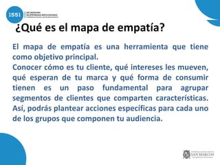 ¿Qué es el mapa de empatía?
El mapa de empatía es una herramienta que tiene
como objetivo principal.
Conocer cómo es tu cliente, qué intereses les mueven,
qué esperan de tu marca y qué forma de consumir
tienen es un paso fundamental para agrupar
segmentos de clientes que comparten características.
Así, podrás plantear acciones específicas para cada uno
de los grupos que componen tu audiencia.
 