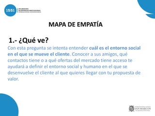1.- ¿Qué ve?
Con esta pregunta se intenta entender cuál es el entorno social
en el que se mueve el cliente. Conocer a sus amigos, qué
contactos tiene o a qué ofertas del mercado tiene acceso te
ayudará a definir el entorno social y humano en el que se
desenvuelve el cliente al que quieres llegar con tu propuesta de
valor.
MAPA DE EMPATÍA
 