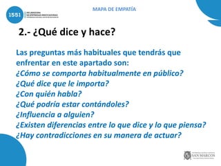 2.- ¿Qué dice y hace?
Las preguntas más habituales que tendrás que
enfrentar en este apartado son:
¿Cómo se comporta habitualmente en público?
¿Qué dice que le importa?
¿Con quién habla?
¿Qué podría estar contándoles?
¿Influencia a alguien?
¿Existen diferencias entre lo que dice y lo que piensa?
¿Hay contradicciones en su manera de actuar?
MAPA DE EMPATÍA
 
