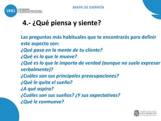 4.- ¿Qué piensa y siente?
.
Las preguntas más habituales que te encontrarás para definir
este aspecto son:
¿Qué pasa en la mente de tu cliente?
¿Qué es lo que le mueve?
¿Qué es lo que le importa de verdad (aunque no suele expresar
verbalmente)?
¿Cuáles son sus principales preocupaciones?
¿Qué le quita el sueño?
¿A qué aspira?
¿Cuáles son sus sueños? ¿Y sus expectativas?
¿Qué le conmueve?
MAPA DE EMPATÍA
 