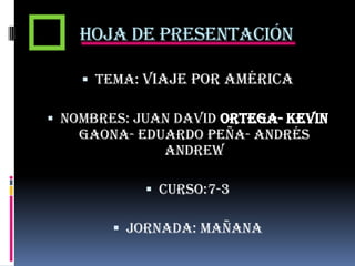 Hoja de presentación
 Tema: Viaje por América

 Nombres: Juan David ortega- Kevin
Gaona- Eduardo peña- Andrés
Andrew
 Curso:7-3
 Jornada: mañana

 