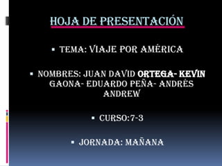 Hoja de presentación
 Tema: Viaje por América

 Nombres: Juan David ortega- Kevin
Gaona- eduardo peña- Andrés
Andrew
 Curso:7-3
 Jornada: mañana

 
