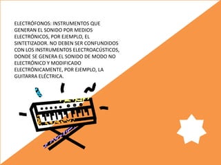 ELECTRÓFONOS: INSTRUMENTOS QUE
GENERAN EL SONIDO POR MEDIOS
ELECTRÓNICOS, POR EJEMPLO, EL
SINTETIZADOR. NO DEBEN SER CONFUNDIDOS
CON LOS INSTRUMENTOS ELECTROACÚSTICOS,
DONDE SE GENERA EL SONIDO DE MODO NO
ELECTRÓNICO Y MODIFICADO
ELECTRÓNICAMENTE, POR EJEMPLO, LA
GUITARRA ELÉCTRICA.
 