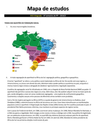 Mapa de estudos AV2 Integrada – 6º semestre de PP – 2014/2 
TEMAS DAS QUESTÕES DE FORMAÇÃO SOCIAL 
I. As cinco macrorregiões brasileiras. 
II. A tripla segregação do apartheid na África do Sul: segregação política, geográfica e geopolítica. 
O termo "apartheid" se refere a uma política racial implantada na África do Sul. De acordo com esse regime, a minoria branca, os únicos com direito de voto, detinham todo o poder político e econômico no país, enquanto à imensa maioria negra restava a obrigação de obedecer rigorosamente a legislação separatista. 
A política de segregação racial foi oficializada em 1948, com a chegada do Novo Partido Nacional (NNP) ao poder. O apartheid não permitia o acesso dos negros às urnas. Além disso, eles não podiam adquirir terras na maior parte do país, sendo obrigados a viver em zonas residenciais segregadas - uma espécie de confinamento geográfico. Casamentos e relações sexuais entre pessoas de diferentes etnias também eram proibidos. 
Com o fim do império português na África (1975) e a queda do governo de minoria branca na Rodésia, atual Zimbábue (1980), o domínio branco na África do Sul entrou em crise. Esses fatos intensificaram as manifestações populares contra o apartheid. A Organização das Nações Unidas (ONU) tentou dar fim à política praticada no país. O presidente Piter Botha promoveu reformas, mas manteve os principais aspectos do regime racista. 
Com a posse de Frederick de Klerk, em 1989, ocorreram várias mudanças. Em 1990, Nelson Mandela foi libertado, e o CNA recuperou a legalidade. Klerk revogou as leis raciais e iniciou o diálogo com o CNA. Sua política foi legitimada por um plebiscito só para brancos, em 1992, no qual 69% dos eleitores (brancos) votaram pelo fim do apartheid. Klerk e Mandela ganharam o Prêmio Nobel da Paz em 1993. Em abril de 1994, Mandela foi eleito presidente da África do Sul nas primeiras eleições multirraciais do país. 
 