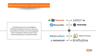 Ferramentas para criar uma estratégia de
Marketing de indicação e advocacia, crescendo a
sua empresa, diminuindo o seu custo de aquisição
(CAC) e aumentando o life time value (LTV) por
meio de indicações para a sua base de clientes.
 
