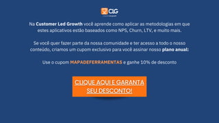 Na Customer Led Growth você aprende como aplicar as metodologias em que
estes aplicativos estão baseados como NPS, Churn, LTV, e muito mais.
Se você quer fazer parte da nossa comunidade e ter acesso a todo o nosso
conteúdo, criamos um cupom exclusivo para você assinar nosso plano anual:
Use o cupom MAPADEFERRAMENTAS e ganhe 10% de desconto
 