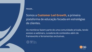 Somos a Customer Led Growth, a primeira
plataforma de educação focada em estratégias
de clientes.
Os membros fazem parte de uma comunidade privada, tendo
acesso a webinars, curadoria de conteúdos além de
frameworks e ferramentas exclusivas.
PRAZER...
 