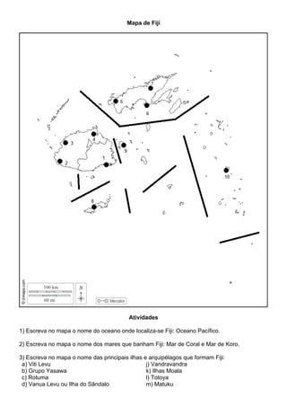 Mapa de Fiji
Atividades
1) Escreva no mapa o nome do oceano onde localiza-se Fiji: Oceano Pacífico.
2) Escreva no mapa o nome dos mares que banham Fiji: Mar de Coral e Mar de Koro.
3) Escreva no mapa o nome das principais ilhas e arquipélagos que formam Fiji:
a) Viti Levu
b) Grupo Yasawa
c) Rotuma
d) Vanua Levu ou Ilha do Sândalo
j) Vandravandra
k) Ilhas Moala
l) Totoya
m) Matuku
 