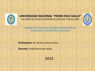 UNIVERSIDAD NACIONAL “PEDRO RUIZ GALLO”
FACULTAD DE CIENCIAS HISTÓRICOS SACIALES Y EDUCACIÓN
UNIDAD DE ESTUDIOS DE SEGUNDA ESPECIALIDAD EN
TECNOLOGÍA E INFORMÁTICA EDUCATIVA
Participante: Flor de María Silva Herrera
Docente: Freddy Benavides Núñez
2015
 