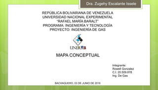 MAPA CONCEPTUAL
BACHAQUERO, 03 DE JUNIO DE 2016
Integrante:
Rowell Gonzalez
C.I. 20.509.878
Ing. De Gas
REPÙBLICA BOLIVARIANA DE VENEZUELA
UNIVERSIDAD NACIONAL EXPERIMENTAL
“RAFAEL MARÍA BARALT”
PROGRAMA: INGENIERÍA Y TECNOLOGÍA
PROYECTO: INGENIERÍA DE GAS
Dra. Zugehy Escalante Issele
 