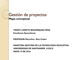 Gestión de proyectos
Mapa conceptual
YENNY LISSETH BOHORQUEZ RÍOS
Estudiante-Aprendiente
PROFESOR: Marcelino Díaz Ceden
MAESTRIA GESTIÓN DE LATECNOLOGÍA EDUCATIVA
UNIVERSIDAD DE SANTANDER U.D.E.S
MAYO 19 DE 2016
 