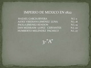 IMPERIO DE MEXICO EN 1822 HAZAEL GARCIA RIVERA                                      N.L 11 AIDEE VIRIDIANA JIMENEZ  LUNA                     N.L 18 PAOLA JIMENEZ RENDON                                    N.L 19 DAN MIZRRAIM  LOPEZ   CERVANTES               N.L 20 HUMBERTO MELENDEZ  PACHECO                   N.L 27 3-”A” 