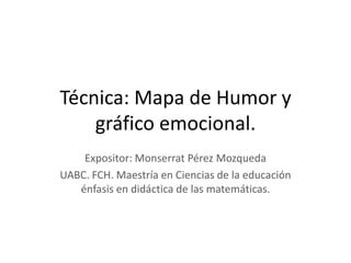 Técnica: Mapa de Humor y
    gráfico emocional.
    Expositor: Monserrat Pérez Mozqueda
UABC. FCH. Maestría en Ciencias de la educación
   énfasis en didáctica de las matemáticas.
 