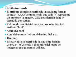  Atributo coords
 El atributo coords se escribe de la siguiente forma:
    coords= “x,x,x,x”, entendiendo que cada “x” representa
    un punto en la imagen. Cada coordenada debe ir
    separada por comas.
   Y el dónde nos dirigirá esa área nos lo indicará el
    atributo “href”
   Atributo href
   Aquí deberemos indicar el destino Del area
   Usemap
   Este atributo se escribe de la siguiente forma:
    usemap=“#x”, siendo x el nombre del mapa de
    imágenes que queramos utilizar.
 