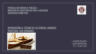 REPÚBLICA BOLIVARIANA DE VENEZUELA
MINISTERIO DEL PODER POPULAR PARA LA EDUCACIÓN
UNIVERSIDAD FERMÍN TORO

INTRODUCCIÓN AL ESTUDIO DE LAS CIENCIAS JURIDICAS
PROFESORA: LIVIA HERNANDEZ

• PARTICIPANTE:
JOSE ESPINOZA
C.I. 15.691.241

 