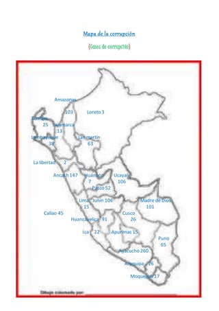 Mapa de la corrupción 
(Caso s de c o rrupc ión) 
Amazonas 
103 Loreto 3 
Tumbes 
25 cajamarca 
13 
Lambayeque san martìn 
38 63 
La libertad 2 
Ancash 147 Huánuco Ucayali 
7 106 
Pasco 52 
Lima Junín 106 Madre de Dios 
15 101 
Callao 45 Cusco 
Huancavelica 91 26 
Ica 22 Apurímac 15 
Puno 
65 
Ayacucho 260 
Arequipa 26 
Moquegua 17 
 