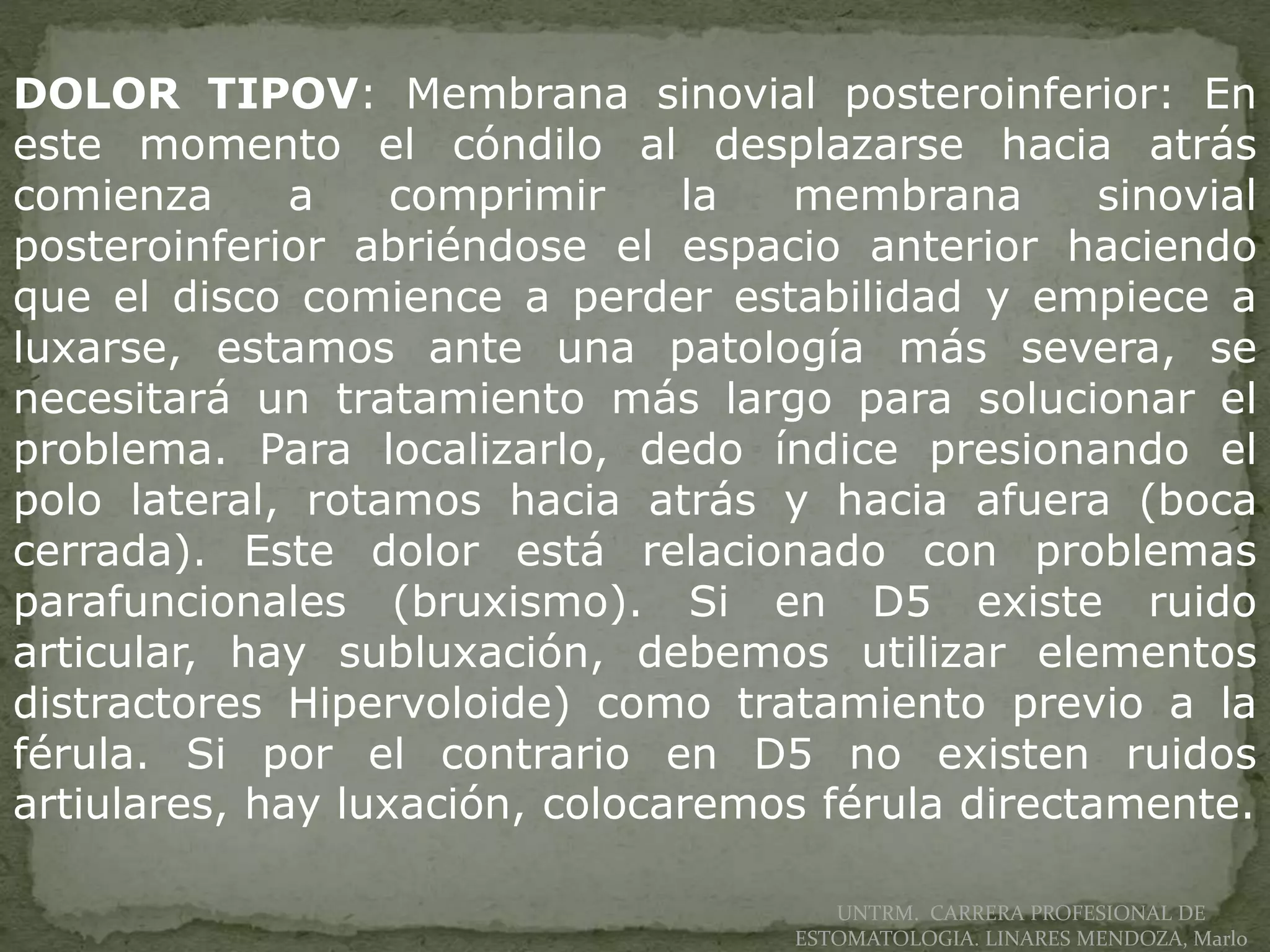 UNTRM. CARRERA PROFESIONAL DE
ESTOMATOLOGIA. LINARES MENDOZA, Marlo
DOLOR TIPOV: Membrana sinovial posteroinferior: En
este momento el cóndilo al desplazarse hacia atrás
comienza a comprimir la membrana sinovial
posteroinferior abriéndose el espacio anterior haciendo
que el disco comience a perder estabilidad y empiece a
luxarse, estamos ante una patología más severa, se
necesitará un tratamiento más largo para solucionar el
problema. Para localizarlo, dedo índice presionando el
polo lateral, rotamos hacia atrás y hacia afuera (boca
cerrada). Este dolor está relacionado con problemas
parafuncionales (bruxismo). Si en D5 existe ruido
articular, hay subluxación, debemos utilizar elementos
distractores Hipervoloide) como tratamiento previo a la
férula. Si por el contrario en D5 no existen ruidos
artiulares, hay luxación, colocaremos férula directamente.
 