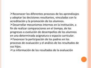 Reconocer los diferentes procesos de los aprendizajes y adoptar las decisiones resultantes, vinculadas con la acreditación y la promoción de los alumnos. Desarrollar mecanismos internos en la institución, a fin de realizar comparaciones en el tiempo, de los progresos o evolución de desempeños de los alumnos en una determinada asignatura o espacio curricular. Favorecer la participación de los padres en los procesos de evaluación y el análisis de los resultados de sus hijos. La información de los resultados de la evaluación 