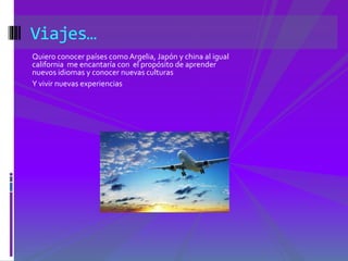 Viajes… 
Quiero conocer países como Argelia, Japón y china al igual 
california me encantaría con el propósito de aprender 
nuevos idiomas y conocer nuevas culturas 
Y vivir nuevas experiencias 
 