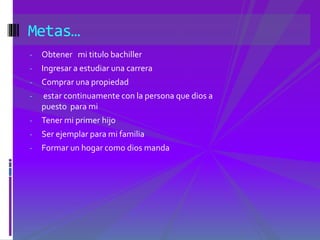 Metas… 
- Obtener mi titulo bachiller 
- Ingresar a estudiar una carrera 
- Comprar una propiedad 
- estar continuamente con la persona que dios a 
puesto para mi 
- Tener mi primer hijo 
- Ser ejemplar para mi familia 
- Formar un hogar como dios manda 
