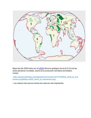 Mapa del año 2000 hecho por el USGS (Servicio geológico de los E.E.UU) de las
áreas petroleras mundiales, afuera de la producción doméstica de Estados
Unidos.
.(http://upload.wikimedia.org/wikipedia/commons/thumb/7/74/USGS_world_oil_end
owment.png/800px-USGS_world_oil_endowment.png)
- Los colores más oscuros indican las reservas más importantes.
 