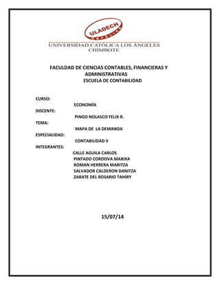 FACULDAD DE CIENCIAS CONTABLES, FINANCIERAS Y 
ADMINISTRATIVAS 
ESCUELA DE CONTABILIDAD 
CURSO: 
ECONOMÍA 
DOCENTE: 
PINGO NOLASCO FELIX R. 
TEMA: 
MAPA DE LA DEMANDA 
ESPECIALIDAD: 
CONTABILIDAD II 
INTEGRANTES: 
CALLE AGUILA CARLOS 
PINTADO CORDOVA MARIXA 
ROMAN HERRERA MARITZA 
SALVADOR CALDERON DANITZA 
ZARATE DEL ROSARIO TAHIRY 
15/07/14 
 