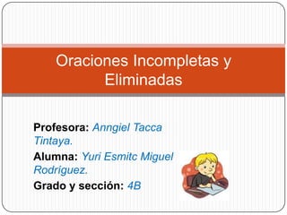 Oraciones Incompletas y
          Eliminadas

Profesora: Anngiel Tacca
Tintaya.
Alumna: Yuri Esmitc Miguel
Rodríguez.
Grado y sección: 4B
 