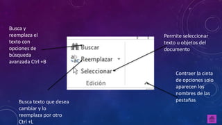 Busca y
reemplaza el
texto con
opciones de
búsqueda
avanzada Ctrl +B
Busca texto que desea
cambiar y lo
reemplaza por otro
Ctrl +L
Contraer la cinta
de opciones solo
aparecen los
nombres de las
pestañas
Permite seleccionar
texto u objetos del
documento
 